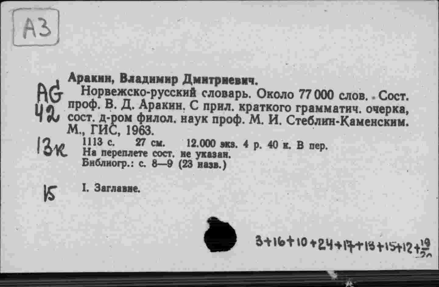 ﻿A3J
, Аракин, Владимир Дмитриевич.
Rfj Норвежско-русский словарь. Около 77 000 слов.. Сост. И л пРоф. В. Д. Аракин. С прил. краткого грамматич. очерка, Ч «U сосг д-^ом^филол. наук проф. М. И. Стеблин-Каменским.
Iі 13 С-’ 27 “•	12 000 ЭК8- 4 Р- 40 «• В пер.
1 Од. На переплете сост. не указан.
Библиогр.: с. 8—9 (23 назв.)
I. Заглавие.
If